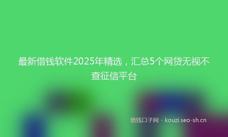 最新借钱软件2025年精选，汇总5个网贷无视不查征信平台