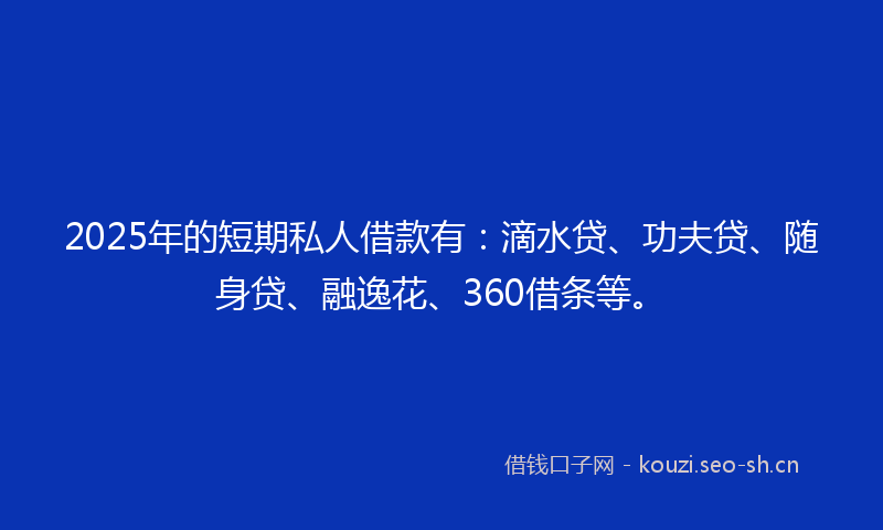 2025年的短期私人借款有：滴水贷、功夫贷、随身贷、融逸花、360借条等。