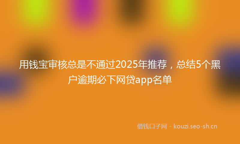 用钱宝审核总是不通过2025年推荐，总结5个黑户逾期必下网贷app名单