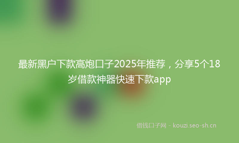 最新黑户下款高炮口子2025年推荐，分享5个18岁借款神器快速下款app