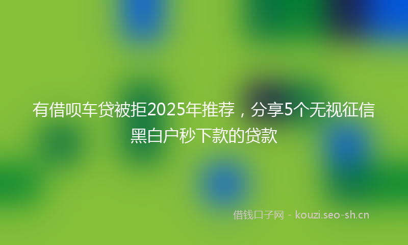 有借呗车贷被拒2025年推荐，分享5个无视征信黑白户秒下款的贷款
