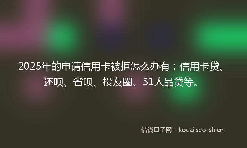 2025年的申请信用卡被拒怎么办有：信用卡贷、还呗、省呗、投友圈、51人品贷等。
