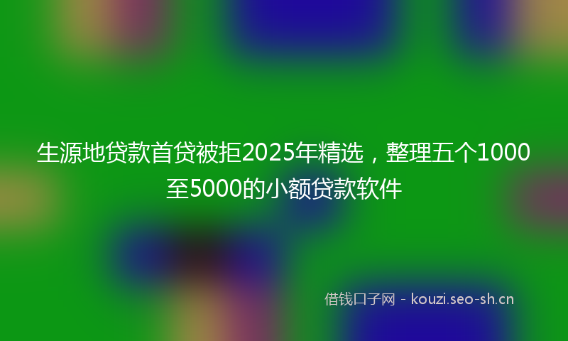 生源地贷款首贷被拒2025年精选，整理五个1000至5000的小额贷款软件