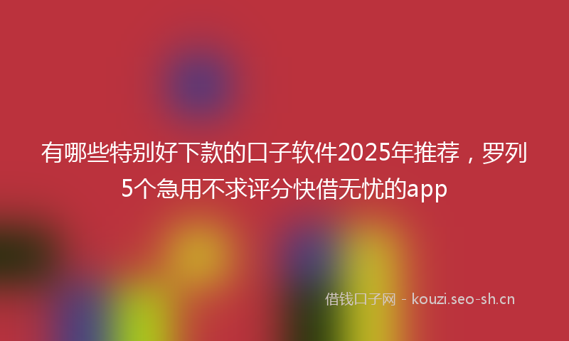 有哪些特别好下款的口子软件2025年推荐，罗列5个急用不求评分快借无忧的app