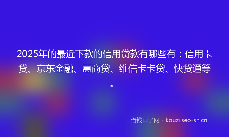 2025年的最近下款的信用贷款有哪些有：信用卡贷、京东金融、惠商贷、维信卡卡贷、快贷通等。