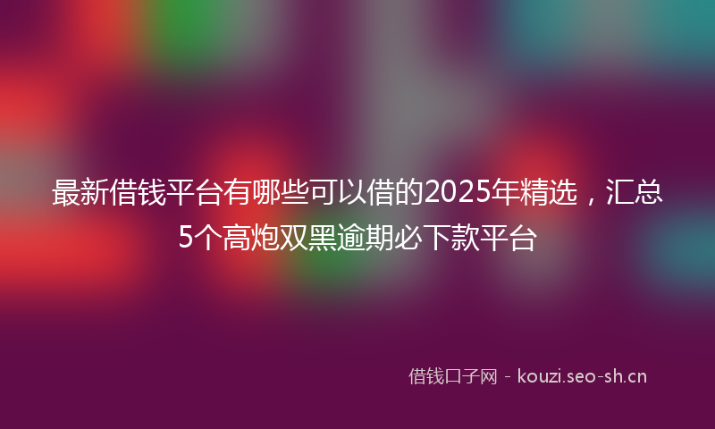 最新借钱平台有哪些可以借的2025年精选，汇总5个高炮双黑逾期必下款平台