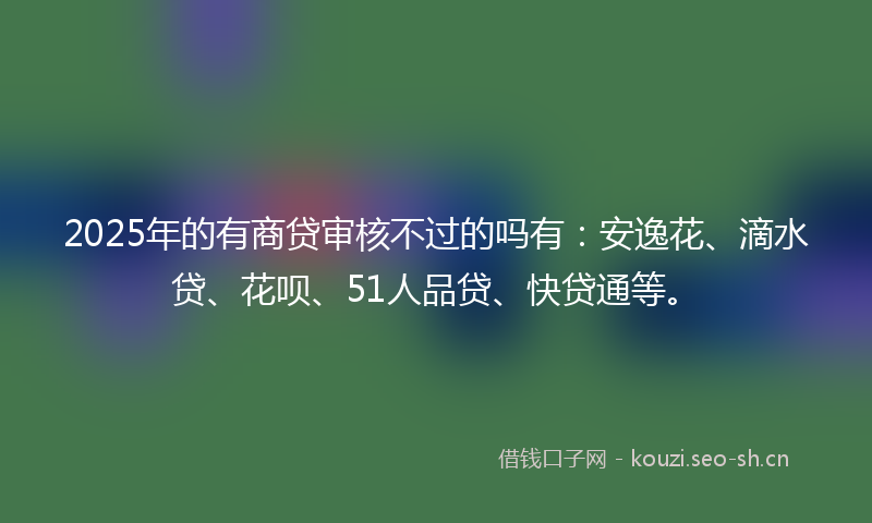 2025年的有商贷审核不过的吗有：安逸花、滴水贷、花呗、51人品贷、快贷通等。