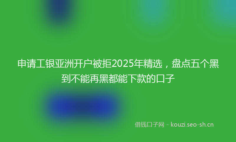 申请工银亚洲开户被拒2025年精选，盘点五个黑到不能再黑都能下款的口子