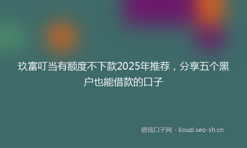 玖富叮当有额度不下款2025年推荐，分享五个黑户也能借款的口子
