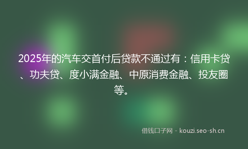 2025年的汽车交首付后贷款不通过有：信用卡贷、功夫贷、度小满金融、中原消费金融、投友圈等。