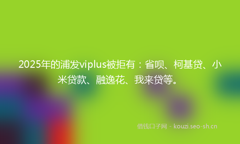 2025年的浦发viplus被拒有：省呗、柯基贷、小米贷款、融逸花、我来贷等。