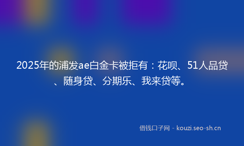2025年的浦发ae白金卡被拒有：花呗、51人品贷、随身贷、分期乐、我来贷等。
