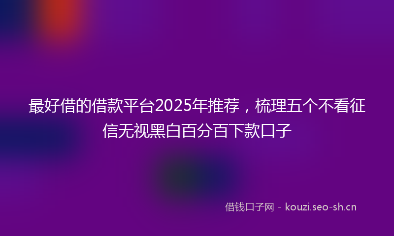 最好借的借款平台2025年推荐，梳理五个不看征信无视黑白百分百下款口子
