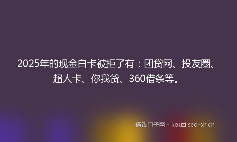2025年的现金白卡被拒了有：团贷网、投友圈、超人卡、你我贷、360借条等。