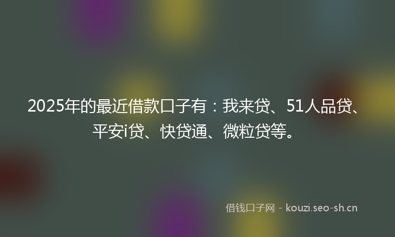2025年的最近借款口子有：我来贷、51人品贷、平安i贷、快贷通、微粒贷等。