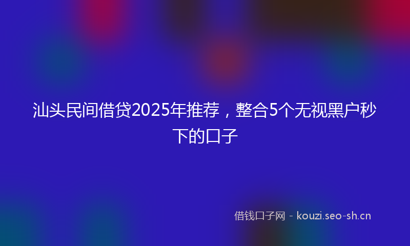 汕头民间借贷2025年推荐，整合5个无视黑户秒下的口子