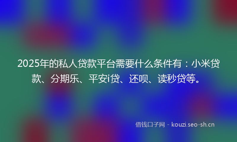 2025年的私人贷款平台需要什么条件有:小米贷款、分期乐、平安i贷、还呗、读秒贷等。