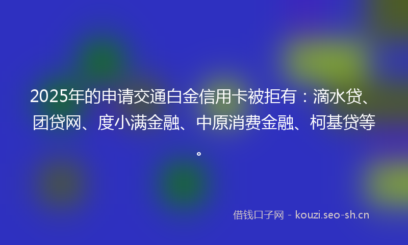 2025年的申请交通白金信用卡被拒有：滴水贷、团贷网、度小满金融、中原消费金融、柯基贷等。