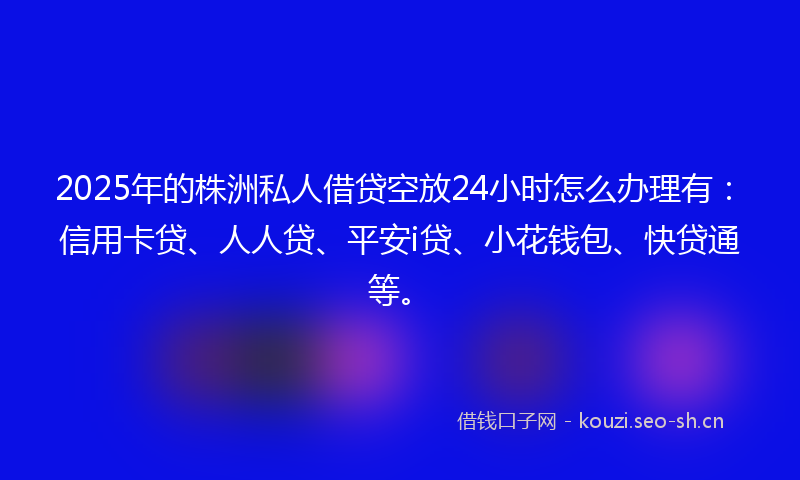 2025年的株洲私人借贷空放24小时怎么办理有：信用卡贷、人人贷、平安i贷、小花钱包、快贷通等。