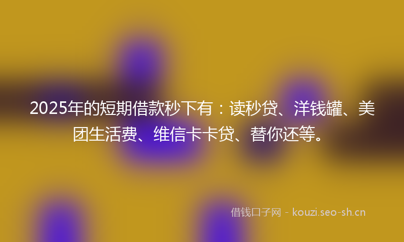 2025年的短期借款秒下有：读秒贷、洋钱罐、美团生活费、维信卡卡贷、替你还等。