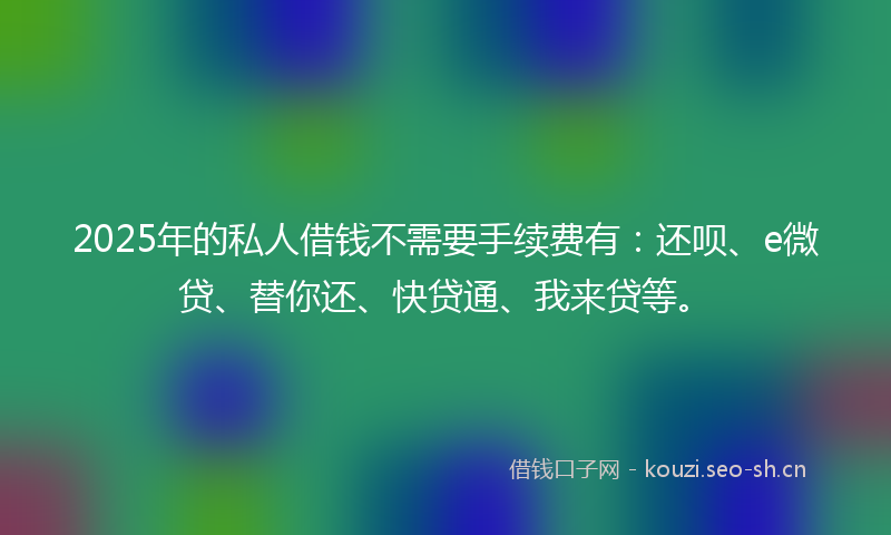 2025年的私人借钱不需要手续费有：还呗、e微贷、替你还、快贷通、我来贷等。