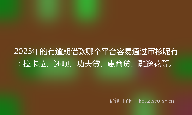 2025年的有逾期借款哪个平台容易通过审核呢有：拉卡拉、还呗、功夫贷、惠商贷、融逸花等。