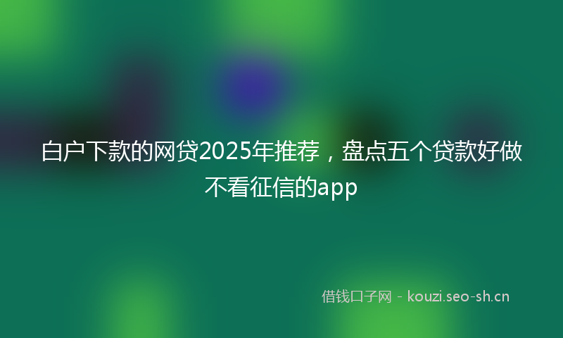 白户下款的网贷2025年推荐，盘点五个贷款好做不看征信的app