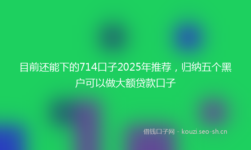 目前还能下的714口子2025年推荐，归纳五个黑户可以做大额贷款口子