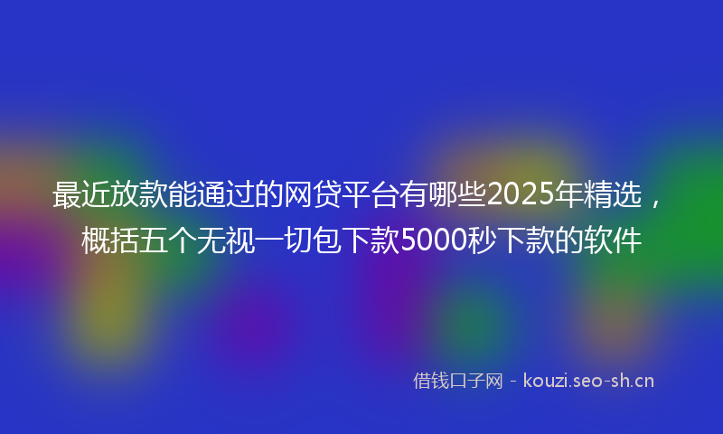 最近放款能通过的网贷平台有哪些2025年精选，概括五个无视一切包下款5000秒下款的软件