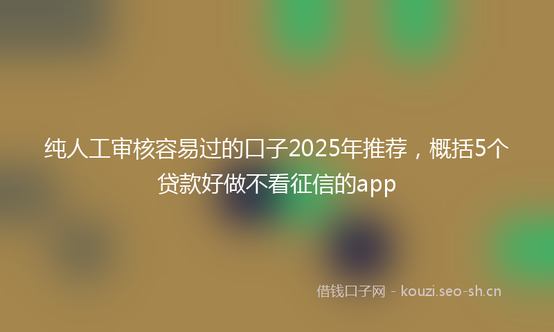 纯人工审核容易过的口子2025年推荐，概括5个贷款好做不看征信的app