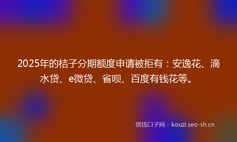 2025年的桔子分期额度申请被拒有：安逸花、滴水贷、e微贷、省呗、百度有钱花等。