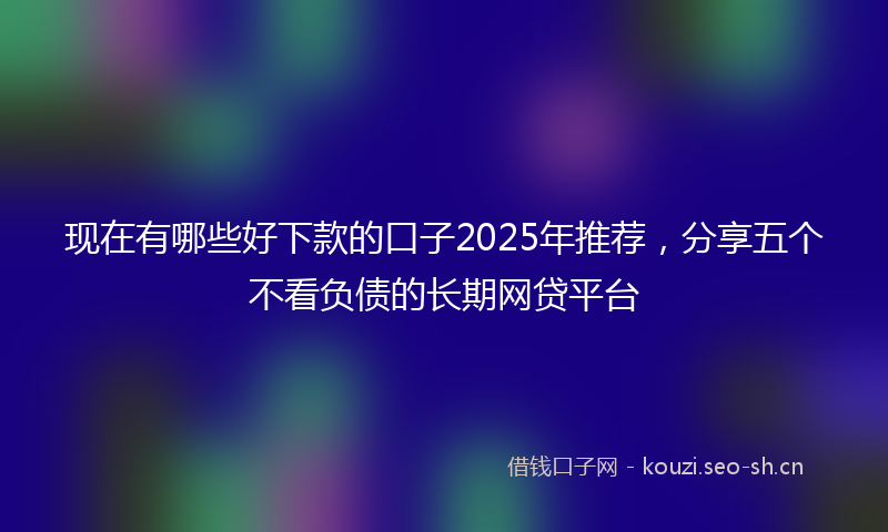 现在有哪些好下款的口子2025年推荐，分享五个不看负债的长期网贷平台