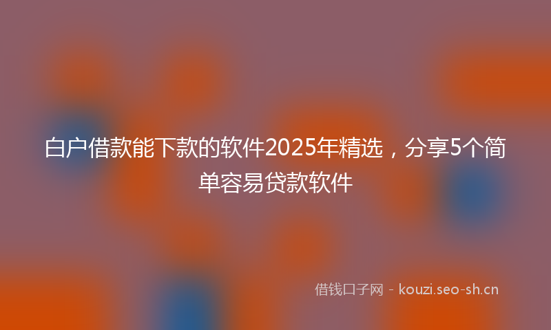白户借款能下款的软件2025年精选，分享5个简单容易贷款软件