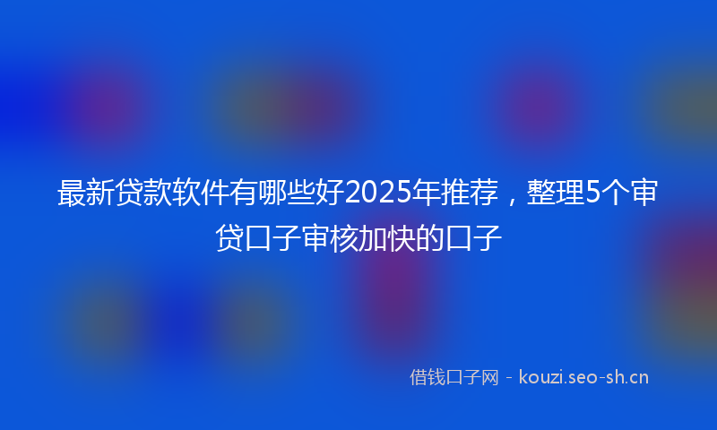 最新贷款软件有哪些好2025年推荐，整理5个审贷口子审核加快的口子