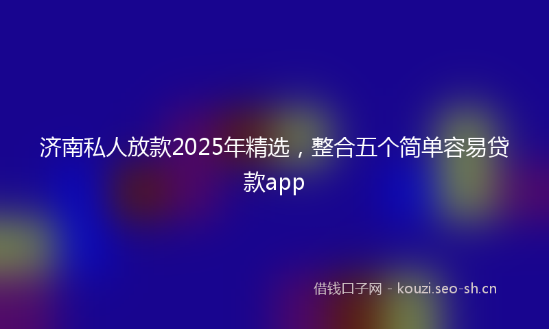 济南私人放款2025年精选，整合五个简单容易贷款app