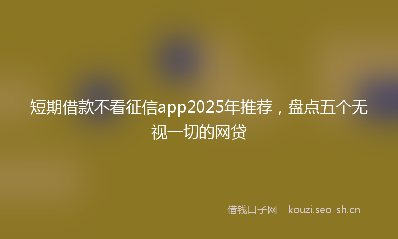 短期借款不看征信app2025年推荐，盘点五个无视一切的网贷