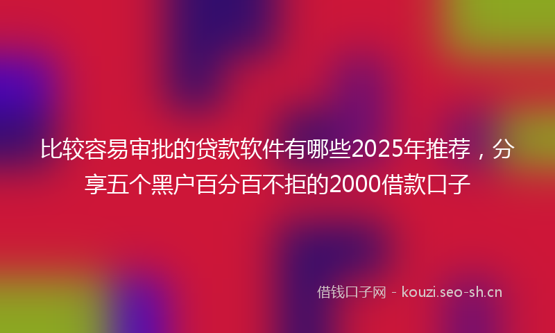 比较容易审批的贷款软件有哪些2025年推荐，分享五个黑户百分百不拒的2000借款口子