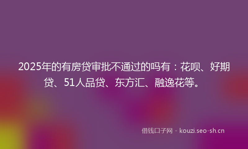 2025年的有房贷审批不通过的吗有：花呗、好期贷、51人品贷、东方汇、融逸花等。