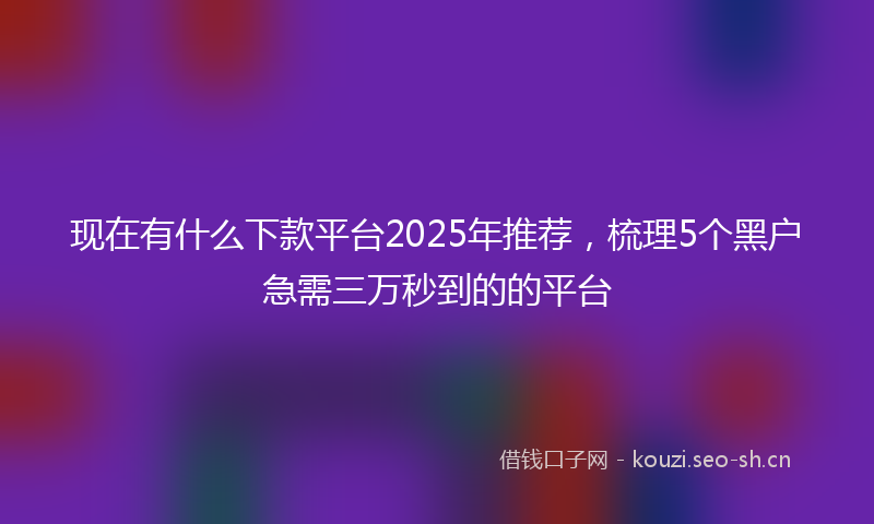 现在有什么下款平台2025年推荐，梳理5个黑户急需三万秒到的的平台