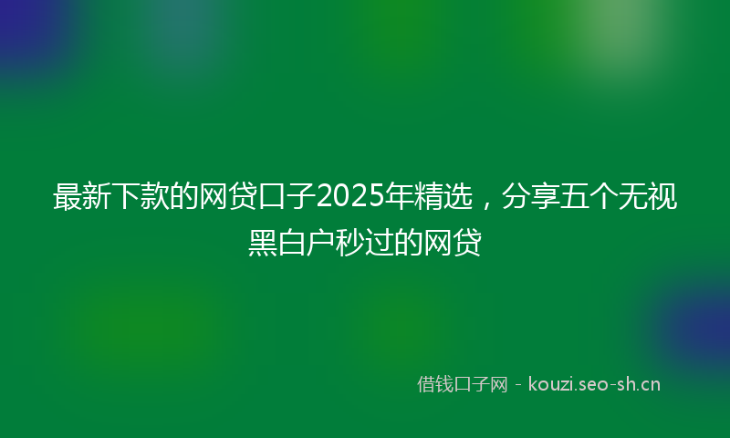 最新下款的网贷口子2025年精选，分享五个无视黑白户秒过的网贷