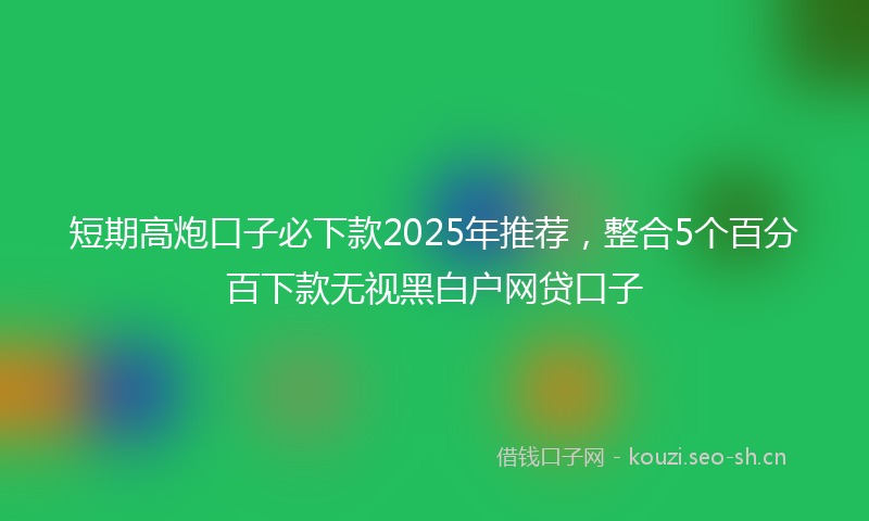 短期高炮口子必下款2025年推荐，整合5个百分百下款无视黑白户网贷口子