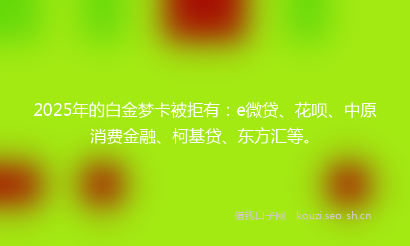 2025年的白金梦卡被拒有：e微贷、花呗、中原消费金融、柯基贷、东方汇等。