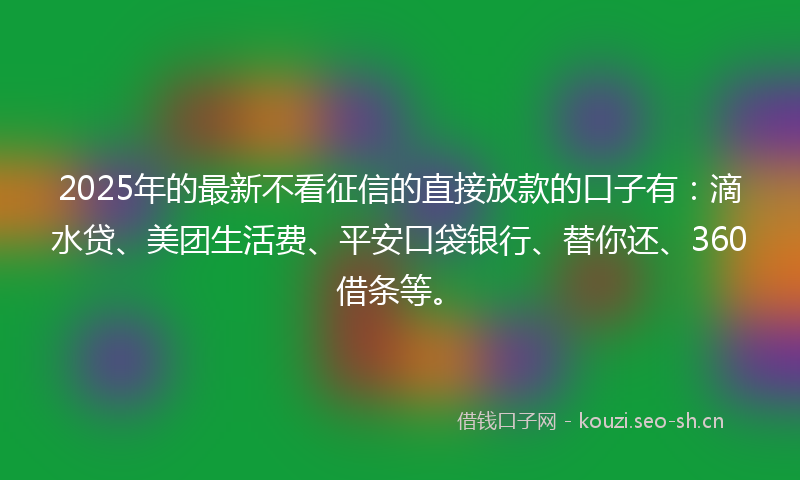2025年的最新不看征信的直接放款的口子有：滴水贷、美团生活费、平安口袋银行、替你还、360借条等。