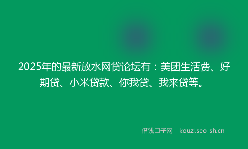 2025年的最新放水网贷论坛有：美团生活费、好期贷、小米贷款、你我贷、我来贷等。