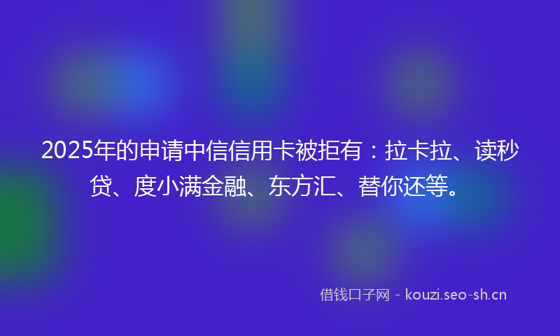 2025年的申请中信信用卡被拒有：拉卡拉、读秒贷、度小满金融、东方汇、替你还等。