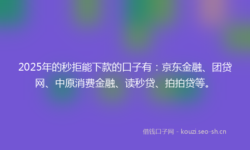 2025年的秒拒能下款的口子有：京东金融、团贷网、中原消费金融、读秒贷、拍拍贷等。