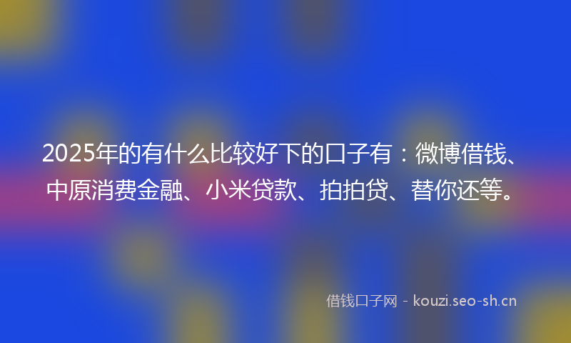 2025年的有什么比较好下的口子有：微博借钱、中原消费金融、小米贷款、拍拍贷、替你还等。