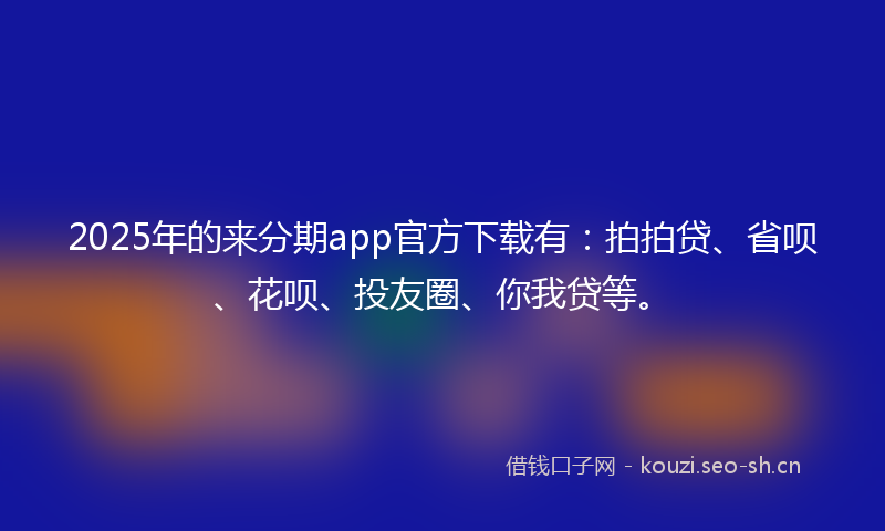 2025年的来分期app官方下载有：拍拍贷、省呗、花呗、投友圈、你我贷等。