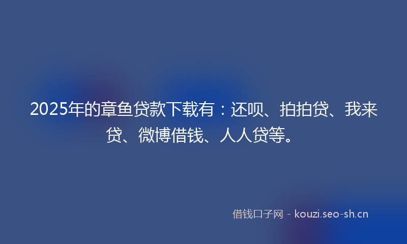 2025年的章鱼贷款下载有：还呗、拍拍贷、我来贷、微博借钱、人人贷等。
