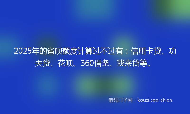 2025年的省呗额度计算过不过有:信用卡贷、功夫贷、花呗、360借条、我来贷等。